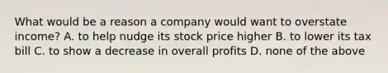 What would be a reason a company would want to overstate income? A. to help nudge its stock price higher B. to lower its tax bill C. to show a decrease in overall profits D. none of the above