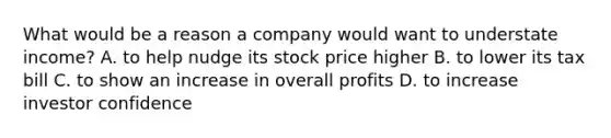 What would be a reason a company would want to understate income? A. to help nudge its stock price higher B. to lower its tax bill C. to show an increase in overall profits D. to increase investor confidence