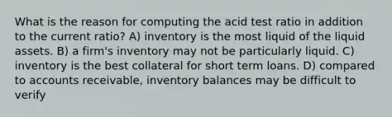 What is the reason for computing the acid test ratio in addition to the current ratio? A) inventory is the most liquid of the liquid assets. B) a firm's inventory may not be particularly liquid. C) inventory is the best collateral for short term loans. D) compared to accounts receivable, inventory balances may be difficult to verify