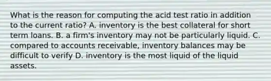 What is the reason for computing the acid test ratio in addition to the current​ ratio? A. inventory is the best collateral for short term loans. B. a​ firm's inventory may not be particularly liquid. C. compared to accounts​ receivable, inventory balances may be difficult to verify D. inventory is the most liquid of the liquid assets.