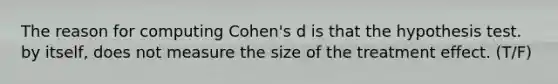 The reason for computing Cohen's d is that the hypothesis test. by itself, does not measure the size of the treatment effect. (T/F)