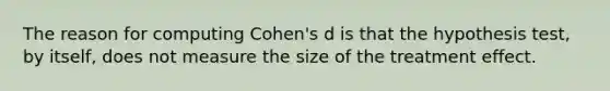 The reason for computing Cohen's d is that the hypothesis test, by itself, does not measure the size of the treatment effect.