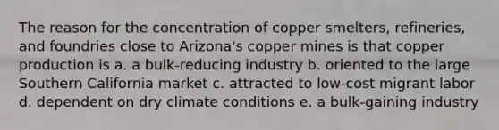 The reason for the concentration of copper smelters, refineries, and foundries close to Arizona's copper mines is that copper production is a. a bulk-reducing industry b. oriented to the large Southern California market c. attracted to low-cost migrant labor d. dependent on dry climate conditions e. a bulk-gaining industry