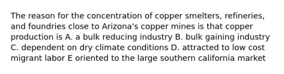 The reason for the concentration of copper smelters, refineries, and foundries close to Arizona's copper mines is that copper production is A. a bulk reducing industry B. bulk gaining industry C. dependent on dry climate conditions D. attracted to low cost migrant labor E oriented to the large southern california market