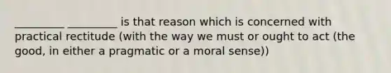 _________ _________ is that reason which is concerned with practical rectitude (with the way we must or ought to act (the good, in either a pragmatic or a moral sense))