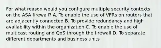 For what reason would you configure multiple security contexts on the ASA firewall? A. To enable the use of VFRs on routers that are adjacently connected B. To provide redundancy and high availability within the organization C. To enable the use of multicast routing and QoS through the firewall D. To separate different departments and business units