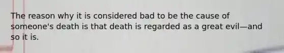 The reason why it is considered bad to be the cause of someone's death is that death is regarded as a great evil—and so it is.