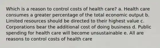 Which is a reason to control costs of health care? a. Health care consumes a greater percentage of the total economic output b. Limited resources should be directed to their highest value c. Corporations bear the additional cost of doing business d. Public spending for health care will become unsustainable e. All are reasons to control costs of health care