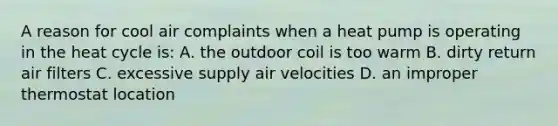 A reason for cool air complaints when a heat pump is operating in the heat cycle is: A. the outdoor coil is too warm B. dirty return air filters C. excessive supply air velocities D. an improper thermostat location