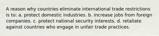 A reason why countries eliminate international trade restrictions is to: a. protect domestic industries. b. increase jobs from foreign companies. c. protect national security interests. d. retaliate against countries who engage in unfair trade practices.