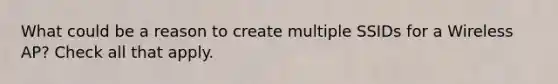 What could be a reason to create multiple SSIDs for a Wireless AP? Check all that apply.