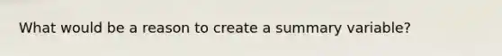 What would be a reason to create a summary variable?