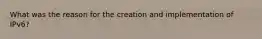 What was the reason for the creation and implementation of IPv6?