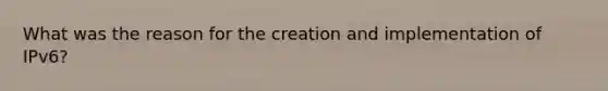 What was the reason for the creation and implementation of IPv6?