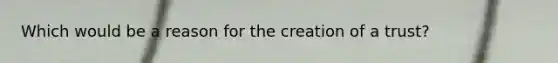 Which would be a reason for the creation of a trust?