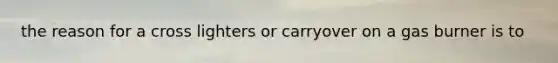 the reason for a cross lighters or carryover on a gas burner is to