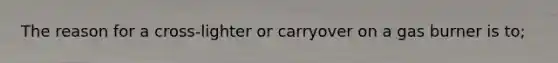 The reason for a cross-lighter or carryover on a gas burner is to;