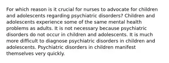 For which reason is it crucial for nurses to advocate for children and adolescents regarding psychiatric disorders? Children and adolescents experience some of the same mental health problems as adults. It is not necessary because psychiatric disorders do not occur in children and adolescents. It is much more difficult to diagnose psychiatric disorders in children and adolescents. Psychiatric disorders in children manifest themselves very quickly.