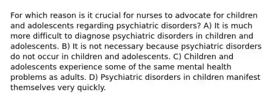 For which reason is it crucial for nurses to advocate for children and adolescents regarding psychiatric disorders? A) It is much more difficult to diagnose psychiatric disorders in children and adolescents. B) It is not necessary because psychiatric disorders do not occur in children and adolescents. C) Children and adolescents experience some of the same mental health problems as adults. D) Psychiatric disorders in children manifest themselves very quickly.