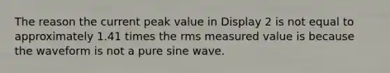 The reason the current peak value in Display 2 is not equal to approximately 1.41 times the rms measured value is because the waveform is not a pure sine wave.