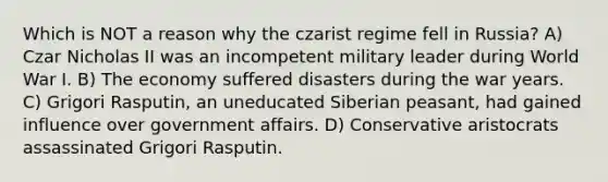 Which is NOT a reason why the czarist regime fell in Russia? A) Czar Nicholas II was an incompetent military leader during World War I. B) The economy suffered disasters during the war years. C) Grigori Rasputin, an uneducated Siberian peasant, had gained influence over government affairs. D) Conservative aristocrats assassinated Grigori Rasputin.