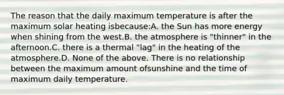 The reason that the daily maximum temperature is after the maximum solar heating isbecause:A. the Sun has more energy when shining from the west.B. the atmosphere is "thinner" in the afternoon.C. there is a thermal "lag" in the heating of the atmosphere.D. None of the above. There is no relationship between the maximum amount ofsunshine and the time of maximum daily temperature.