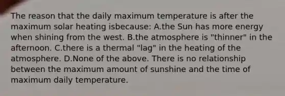 The reason that the daily maximum temperature is after the maximum solar heating isbecause: A.the Sun has more energy when shining from the west. B.the atmosphere is "thinner" in the afternoon. C.there is a thermal "lag" in the heating of the atmosphere. D.None of the above. There is no relationship between the maximum amount of sunshine and the time of maximum daily temperature.