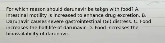 For which reason should darunavir be taken with food? A. Intestinal motility is increased to enhance drug excretion. B. Darunavir causes severe gastrointestinal (GI) distress. C. Food increases the half-life of darunavir. D. Food increases the bioavailability of darunavir.