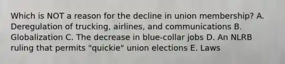 Which is NOT a reason for the decline in union​ membership? A. Deregulation of​ trucking, airlines, and communications B. Globalization C. The decrease in​ blue-collar jobs D. An NLRB ruling that permits​ "quickie" union elections E. Laws