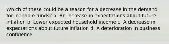 Which of these could be a reason for a decrease in the demand for loanable funds? a. An increase in expectations about future inflation b. Lower expected household income c. A decrease in expectations about future inflation d. A deterioration in business confidence