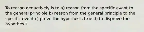 To reason deductively is to a) reason from the specific event to the general principle b) reason from the general principle to the specific event c) prove the hypothesis true d) to disprove the hypothesis