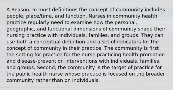 A Reason: In most definitions the concept of community includes people, place/time, and function. Nurses in community health practice regularly need to examine how the personal, geographic, and functional dimensions of community shape their nursing practice with individuals, families, and groups. They can use both a conceptual definition and a set of indicators for the concept of community in their practice. The community is first the setting for practice for the nurse practicing health-promotion and disease-prevention interventions with individuals, families, and groups. Second, the community is the target of practice for the public health nurse whose practice is focused on the broader community rather than on individuals.