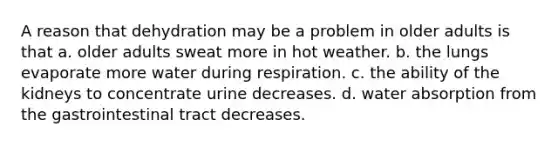 A reason that dehydration may be a problem in older adults is that a. older adults sweat more in hot weather. b. the lungs evaporate more water during respiration. c. the ability of the kidneys to concentrate urine decreases. d. water absorption from the gastrointestinal tract decreases.