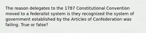 The reason delegates to the 1787 Constitutional Convention moved to a federalist system is they recognized the system of government established by the Articles of Confederation was failing. True or false?