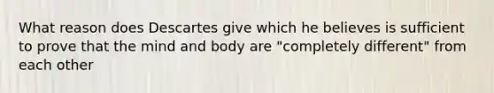 What reason does Descartes give which he believes is sufficient to prove that the mind and body are "completely different" from each other