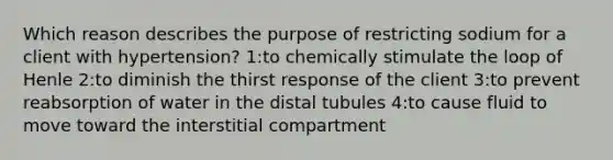 Which reason describes the purpose of restricting sodium for a client with hypertension? 1:to chemically stimulate the loop of Henle 2:to diminish the thirst response of the client 3:to prevent reabsorption of water in the distal tubules 4:to cause fluid to move toward the interstitial compartment