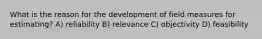 What is the reason for the development of field measures for estimating? A) reliability B) relevance C) objectivity D) feasibility