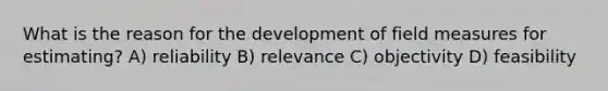 What is the reason for the development of field measures for estimating? A) reliability B) relevance C) objectivity D) feasibility