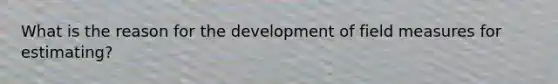 What is the reason for the development of field measures for estimating?