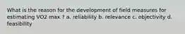 What is the reason for the development of field measures for estimating VO2 max ? a. reliability b. relevance c. objectivity d. feasibility