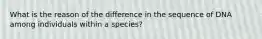 What is the reason of the difference in the sequence of DNA among individuals within a species?