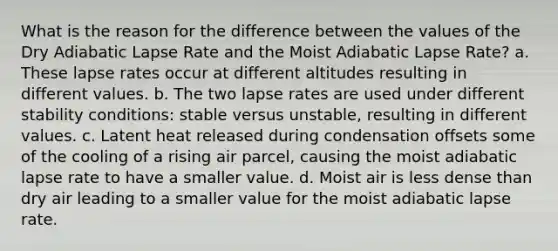 What is the reason for the difference between the values of the Dry Adiabatic Lapse Rate and the Moist Adiabatic Lapse Rate? a. These lapse rates occur at different altitudes resulting in different values. b. The two lapse rates are used under different stability conditions: stable versus unstable, resulting in different values. c. Latent heat released during condensation offsets some of the cooling of a rising air parcel, causing the moist adiabatic lapse rate to have a smaller value. d. Moist air is less dense than dry air leading to a smaller value for the moist adiabatic lapse rate.