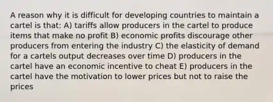 A reason why it is difficult for developing countries to maintain a cartel is that: A) tariffs allow producers in the cartel to produce items that make no profit B) economic profits discourage other producers from entering the industry C) the elasticity of demand for a cartels output decreases over time D) producers in the cartel have an economic incentive to cheat E) producers in the cartel have the motivation to lower prices but not to raise the prices