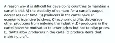 A reason why it is difficult for developing countries to maintain a cartel is that A) the elasticity of demand for a cartel's output decreases over time. B) producers in the cartel have an economic incentive to cheat. C) economic profits discourage other producers from entering the industry .D) producers in the cartel have the motivation to lower prices but not to raise prices. E) tariffs allow producers in the cartel to produce items that make no profit.