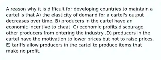 A reason why it is difficult for developing countries to maintain a cartel is that A) the elasticity of demand for a cartel's output decreases over time. B) producers in the cartel have an economic incentive to cheat. C) economic profits discourage other producers from entering the industry .D) producers in the cartel have the motivation to lower prices but not to raise prices. E) tariffs allow producers in the cartel to produce items that make no profit.