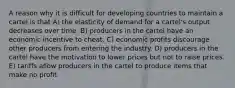 A reason why it is difficult for developing countries to maintain a cartel is that A) the elasticity of demand for a cartel's output decreases over time. B) producers in the cartel have an economic incentive to cheat. C) economic profits discourage other producers from entering the industry. D) producers in the cartel have the motivation to lower prices but not to raise prices. E) tariffs allow producers in the cartel to produce items that make no profit