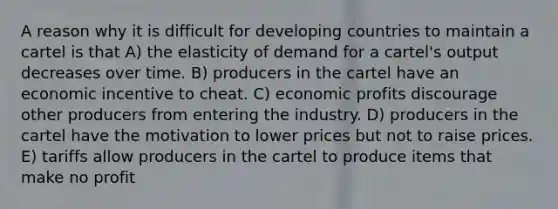 A reason why it is difficult for developing countries to maintain a cartel is that A) the elasticity of demand for a cartel's output decreases over time. B) producers in the cartel have an economic incentive to cheat. C) economic profits discourage other producers from entering the industry. D) producers in the cartel have the motivation to lower prices but not to raise prices. E) tariffs allow producers in the cartel to produce items that make no profit