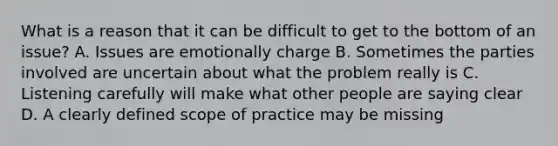 What is a reason that it can be difficult to get to the bottom of an issue? A. Issues are emotionally charge B. Sometimes the parties involved are uncertain about what the problem really is C. Listening carefully will make what other people are saying clear D. A clearly defined <a href='https://www.questionai.com/knowledge/kOaVDX3j6Y-scope-of-practice' class='anchor-knowledge'>scope of practice</a> may be missing