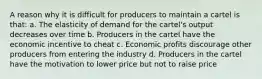 A reason why it is difficult for producers to maintain a cartel is that: a. The elasticity of demand for the cartel's output decreases over time b. Producers in the cartel have the economic incentive to cheat c. Economic profits discourage other producers from entering the industry d. Producers in the cartel have the motivation to lower price but not to raise price