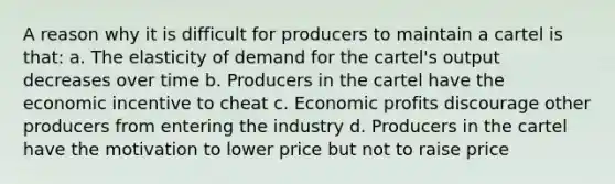 A reason why it is difficult for producers to maintain a cartel is that: a. The elasticity of demand for the cartel's output decreases over time b. Producers in the cartel have the economic incentive to cheat c. Economic profits discourage other producers from entering the industry d. Producers in the cartel have the motivation to lower price but not to raise price